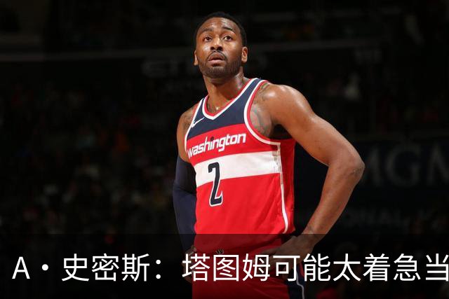 A·史密斯：塔图姆可能太着急当老大了 他的身体还没恢复